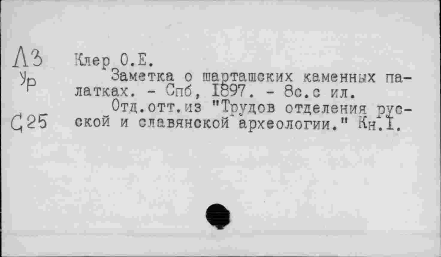 ﻿Аъ »p
С25
Клер О.Е.
"Заметка о шарташских каменных палатках. - Спб, 1897. - 8с.с ил.
Отд.отт.из "Трудов отделения русской и славянской археологии." Кн.1.